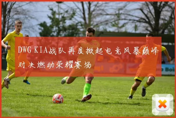 DWG KIA战队再度掀起电竞风暴巅峰对决燃动荣耀赛场