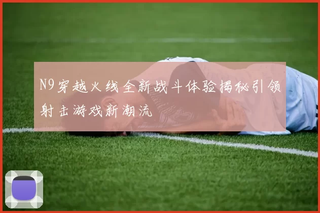 N9穿越火线全新战斗体验揭秘引领射击游戏新潮流