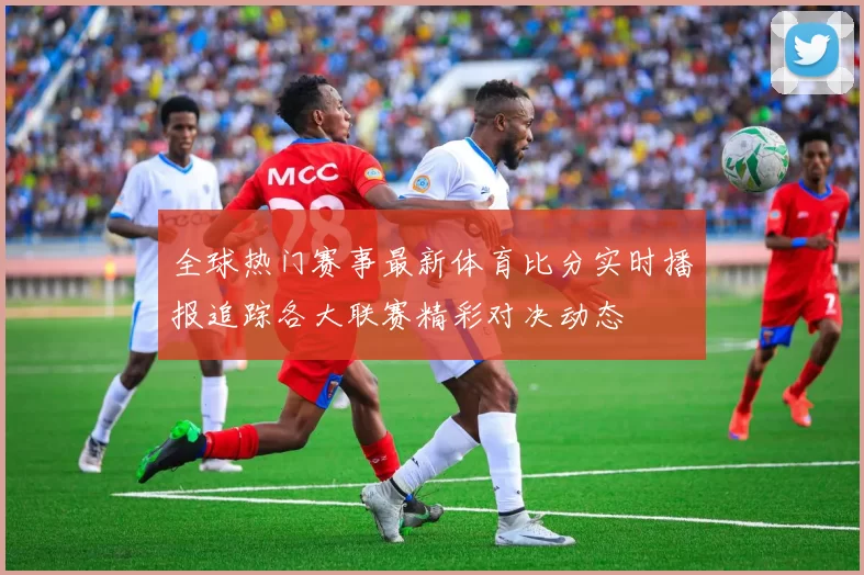 全球热门赛事最新体育比分实时播报追踪各大联赛精彩对决动态