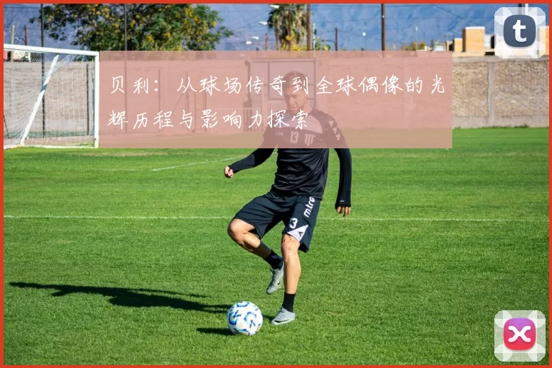 贝利：从球场传奇到全球偶像的光辉历程与影响力探索