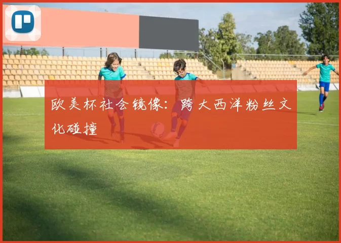 欧美杯社会镜像：跨大西洋粉丝文化碰撞