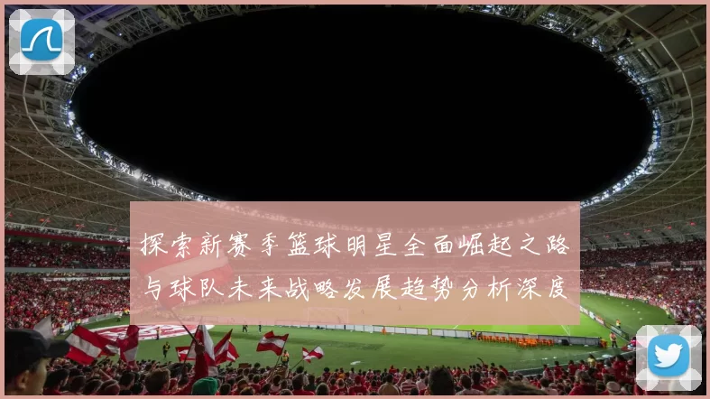 探索新赛季篮球明星全面崛起之路与球队未来战略发展趋势分析深度