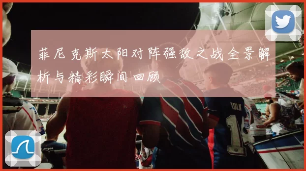 菲尼克斯太阳对阵强敌之战全景解析与精彩瞬间回顾