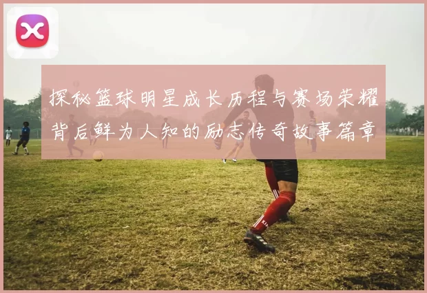 探秘篮球明星成长历程与赛场荣耀背后鲜为人知的励志传奇故事篇章