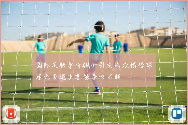 国际足联票价飙升引发民众愤怒球迷无奈退出赛场争议不断