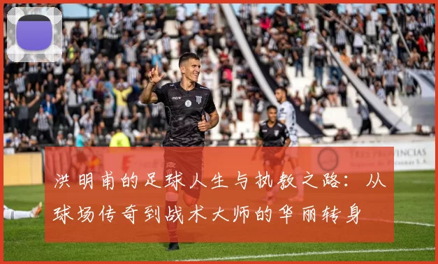 洪明甫的足球人生与执教之路：从球场传奇到战术大师的华丽转身