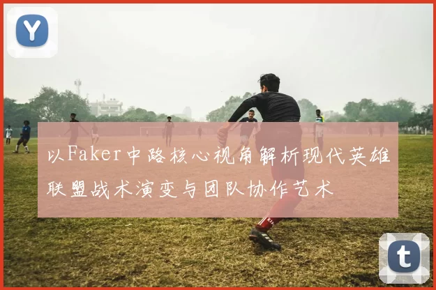 以Faker中路核心视角解析现代英雄联盟战术演变与团队协作艺术