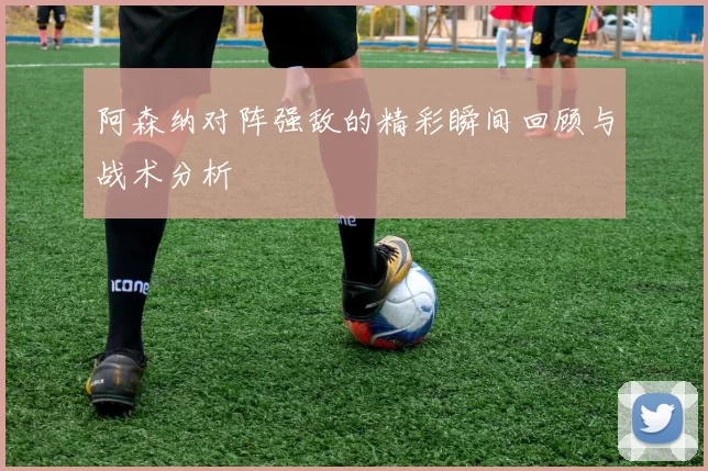 阿森纳对阵强敌的精彩瞬间回顾与战术分析