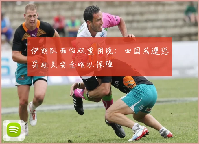伊朗队面临双重困境：回国或遭惩罚赴美安全难以保障