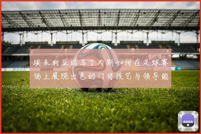 埃米利亚诺马丁内斯如何在足球赛场上展现出色的门将技艺与领导能力