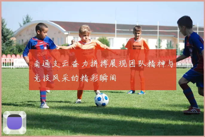 南通支云奋力拼搏展现团队精神与竞技风采的精彩瞬间