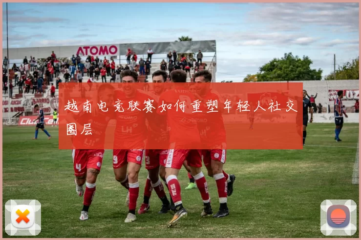 越南电竞联赛如何重塑年轻人社交圈层