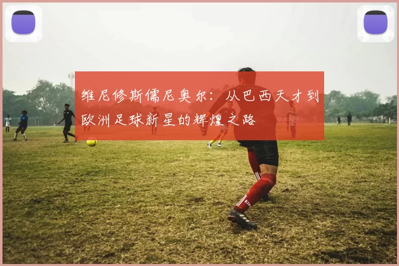 维尼修斯儒尼奥尔：从巴西天才到欧洲足球新星的辉煌之路